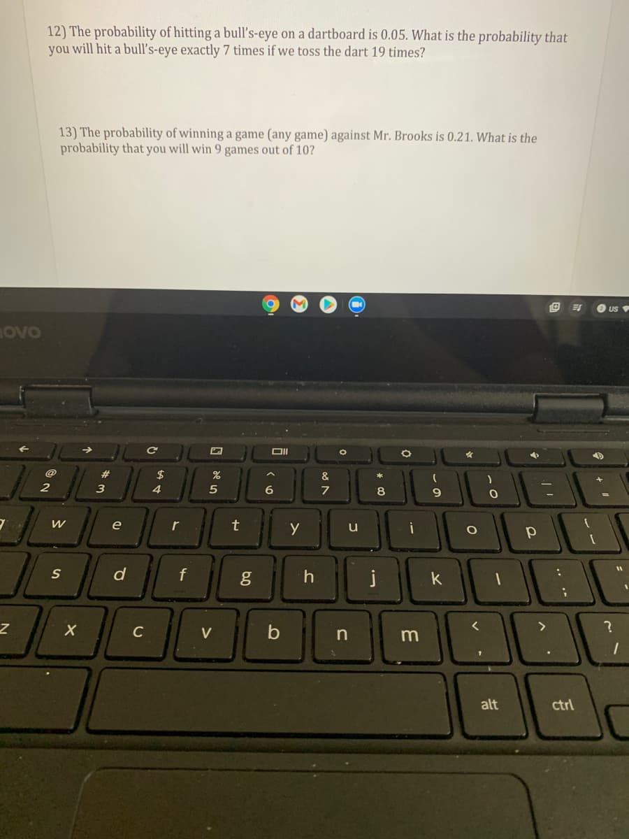 ### Probability Problems

#### Problem 12
The probability of hitting a bull’s-eye on a dartboard is 0.05. What is the probability that you will hit a bull’s-eye exactly 7 times if we toss the dart 19 times?

#### Problem 13
The probability of winning a game (any game) against Mr. Brooks is 0.21. What is the probability that you will win 9 games out of 10?