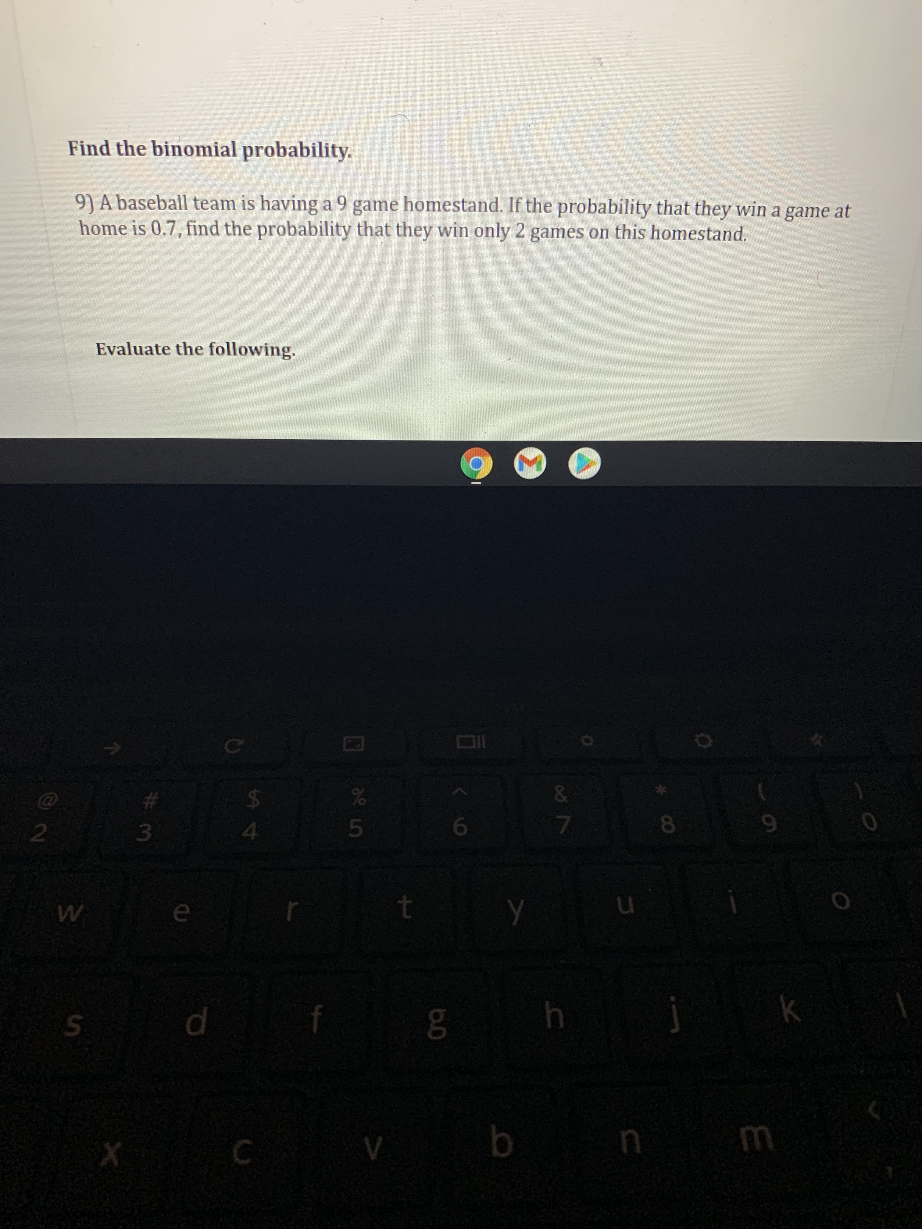Find the binomial probability.
9) A baseball team is having a 9 game homestand. If the probability that they win a game at
home is 0.7, find the probability that they win only 2 games on this homestand.
