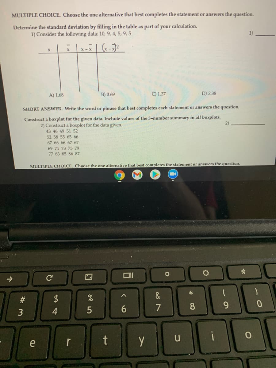 MULTIPLE CHOICE. Choose the one alternative that best completes the statement or answers the question.
Determine the standard deviation by filling in the table as part of your calculation.
1) Consider the following data: 10, 9, 4, 5, 9, 5
1)
x-X
A) 1.68
B) 0.69
C) 1.37
D) 2.38
SHORT ANSWER. Write the word or phrase that best completes each statement or answers the question.
Construct a boxplot for the given data. Include values of the 5-number summary in all boxplots.
2)
2) Construct a boxplot for the data given.
43 46 49 51 52
52 58 55 65 66
67 66 66 67 67
69 71 73 75 79
77 83 85 86 87
MULTIPLE CHOICE. Choose the one alternative that best completes the statement or answers the question.
女
2$
&
7
8.
9.
3
4
t
i
e
r
く0
