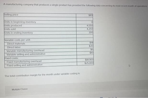 A manufacturing company that produces a single product has provided the following data concerning its most recent month of operations
Selling price
Units in beginning inventory
Units produced
Units sold
Units in ending inventory
Variable costs per unit:
Direct materials.
Direct labor
Variable manufacturing overhead
Variable selling and administrative
Fixed costs:
Fixed manufacturing overhead
Fixed selling and administrative
The total contribution margin for the month under variable costing is:
Multiple Choice
$89
0
4,550
4,250
300
$18
$30
$6
$10
$81,900
$25,000