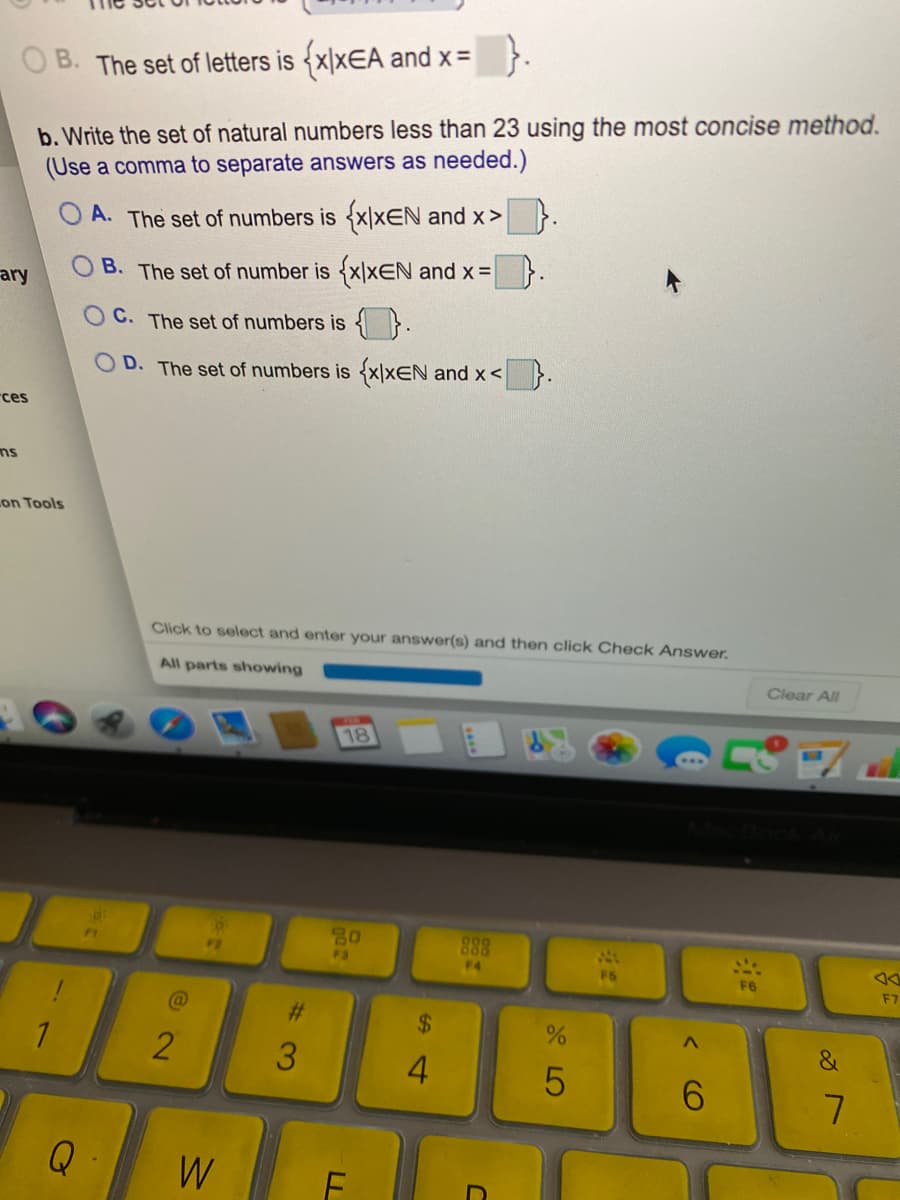 O B. The set of letters is {x|xEA and x=
b. Write the set of natural numbers less than 23 using the most concise method.
(Use a comma to separate answers as needed.)
A. The set of numbers is {x\xEN and x> }.
ary
O B. The set of number is {x|xEN and x=}.
O C. The set of numbers is { }.
OD. The set of numbers is {x|xEN and x< }.
rces
on Tools
Click to select and enter your answer(s) and then click Check Answer.
All parts showing
Clear All
18
888
F1
F2
F3
F4
F5
F6
F7
%23
4.
6.
Q
W
%24
%# 3
