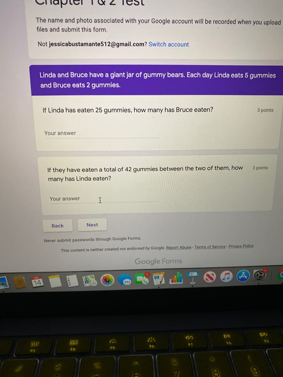 The name and photo associated with your Google account will be recorded when you upload
files and submit this form.
Not jessicabustamante512@gmail.com? Switch account
Linda and Bruce have a giant jar of gummy bears. Each day Linda eats 5 gummies
and Bruce eats 2 gummies.
If Linda has eaten 25 gummies, how many has Bruce eaten?
3 points
Your answer
If they have eaten a total of 42 gummies between the two of them, how
3 points
many has Linda eaten?
Your answer
Back
Next
Never submit passwords through Google Forms.
This content is neither created nor endorsed by Google. Report Abuse - Terms of Service - Privacy Policy
Google Forms
14
GG
