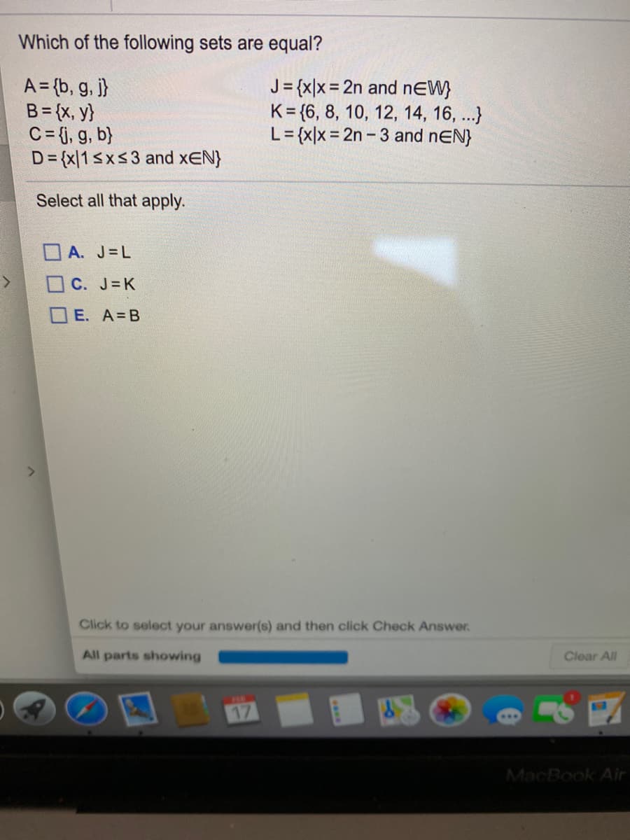 Which of the following sets are equal?
A = {b, g, j}
B= {x, y}
C= j, g, b}
D= {x[1<x<3 and xEN}
J= {x|x = 2n and nEW}
K = {6, 8, 10, 12, 14, 16, ...}
L= {x|x = 2n - 3 and nEN}
Select all that apply.
OA. J=L
OC. J=K
OE. A B
Click to select your answer(s) and then click Check Answer.
All parts showing
Clear All
17
MacBook Air
