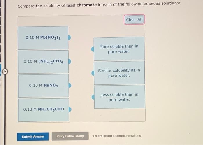 Compare the solubility of lead chromate in each of the following aqueous solutions:
Clear All
0.10 M Pb(NO3)2
More soluble than in
pure water.
0.10 M (NH4)2Cro4
Similar solubility as in
pure water.
0.10 M NaNO3
Less soluble than in
pure water.
0.10 M NHẠCH3CO0
Submit Answer
Retry Entire Group
9 more group attempts remaining
