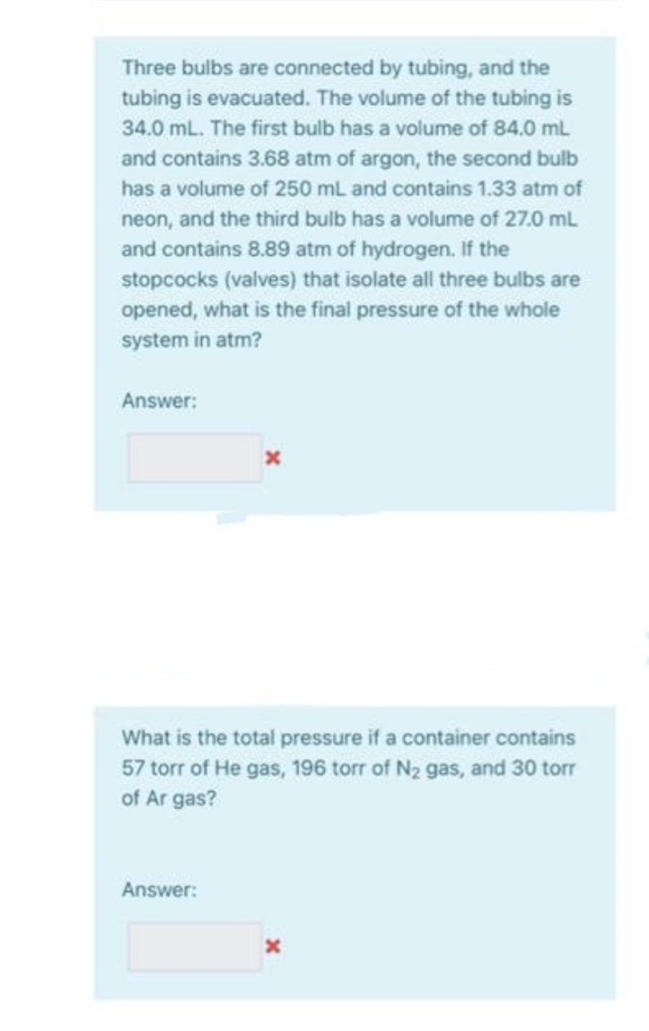 Three bulbs are connected by tubing, and the
tubing is evacuated. The volume of the tubing is
34.0 mL. The first bulb has a volume of 84.0 mL
and contains 3.68 atm of argon, the second bulb
has a volume of 250 mL and contains 1.33 atm of
neon, and the third bulb has a volume of 27.0 mL
and contains 8.89 atm of hydrogen. If the
stopcocks (valves) that isolate all three bulbs are
opened, what is the final pressure of the whole
system in atm?
Answer:
What is the total pressure if a container contains
57 torr of He gas, 196 torr of N2 gas, and 30 torr
of Ar gas?
Answer:
