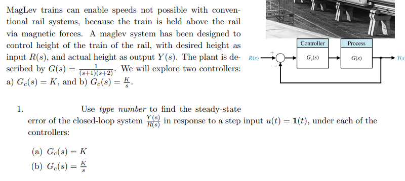 MagLev trains can enable speeds not possible with conven-
tional rail systems, because the train is held above the rail
via magnetic forces. A maglev system has been designed to
control height of the train of the rail, with desired height as
input R(s), and actual height as output Y(s). The plant is de- RO):
scribed by G(s) = : We will explore two controllers:
a) Ge(s) = K, and b) G.(s) = K.
Controller
Process
GAs)
G(s)
Y(s
Use type number to find the steady-state
Y(s)
R(s)
1.
error of the closed-loop system
in response to a step input u(t) = 1(t), under each of the
controllers:
(a) Ge(8) = K
(b) G(s) = K
