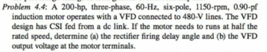 Problem 4.4: A 200-hp, three-phase, 60-Hz, six-pole, 1150-rpm, 0.90-pf
induction motor operates with a VFD connected to 480-V lines. The VFD
design has CSI fed from a de link. If the motor needs to runs at half the
rated speed, determine (a) the rectifier firing delay angle and (b) the VFD
output voltage at the motor terminals.
