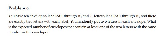 Problem 6
You have ten envelopes, labelled 1 through 10, and 20 letters, labelled 1 through 10, and there
are exactly two letters with each label. You randomly put two letters in each envelope. What
is the expected number of envelopes that contain at least one of the two letters with the same
number as the envelope?