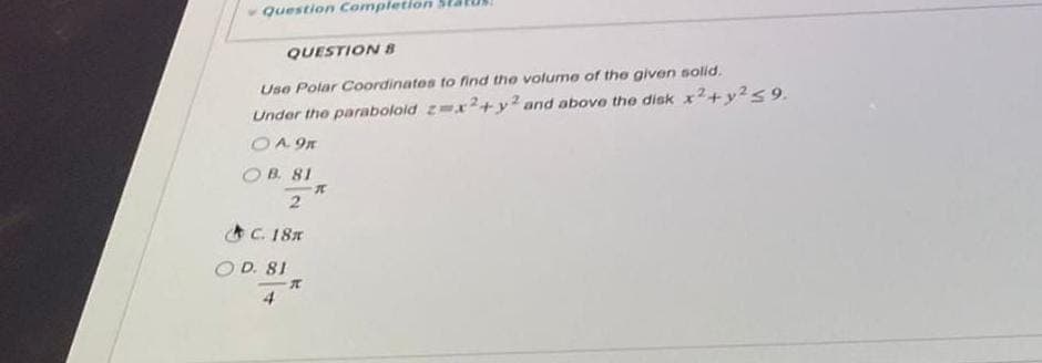 Question Completion
QUESTION B
Use Polar Coordinates to find the volume of the given solid.
Under the paraboloid z=x2+y2 and above the disk x² + y² ≤9.
OA 9K
OB. 81
2
C. 18m
OD. 81
X