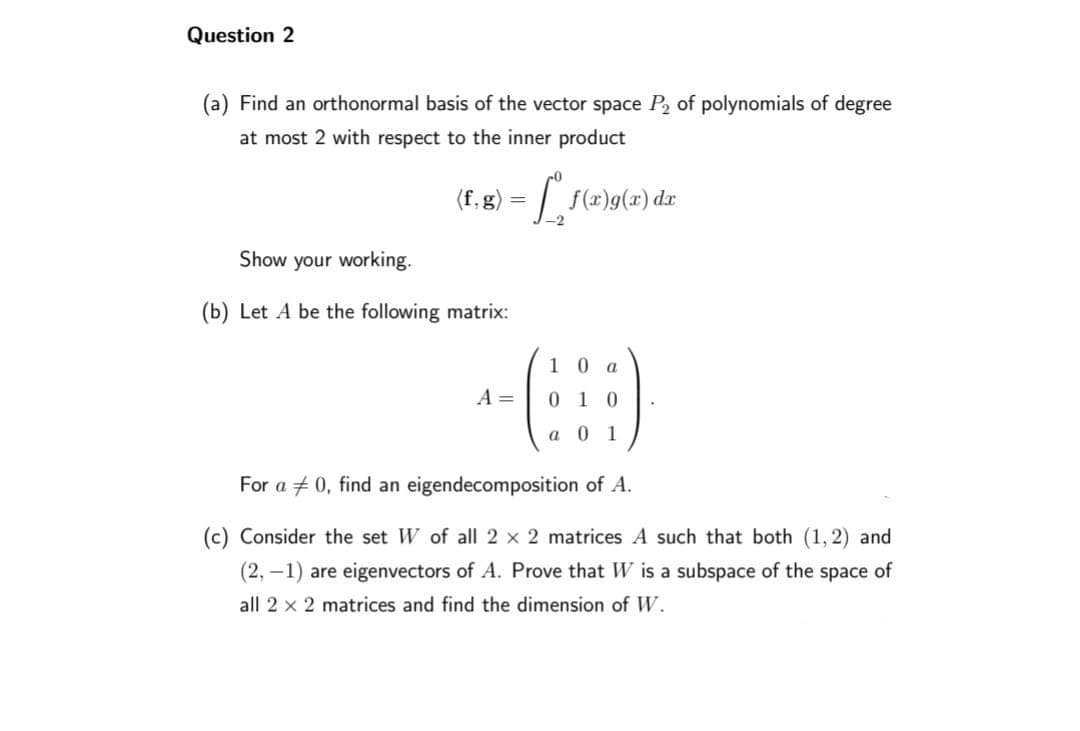 Question 2
(a) Find an orthonormal basis of the vector space P₂ of polynomials of degree
at most 2 with respect to the inner product
(f. g) = [°¸ ƒ(x)g(x) dx
Show your working.
(b) Let A be the following matrix:
A =
1 0 a
0
a 0 1
For a 0, find an eigendecomposition of A.
(c) Consider the set W of all 2 x 2 matrices A such that both (1, 2) and
(2,-1) are eigenvectors of A. Prove that W is a subspace of the space of
all 2 x 2 matrices and find the dimension of W.