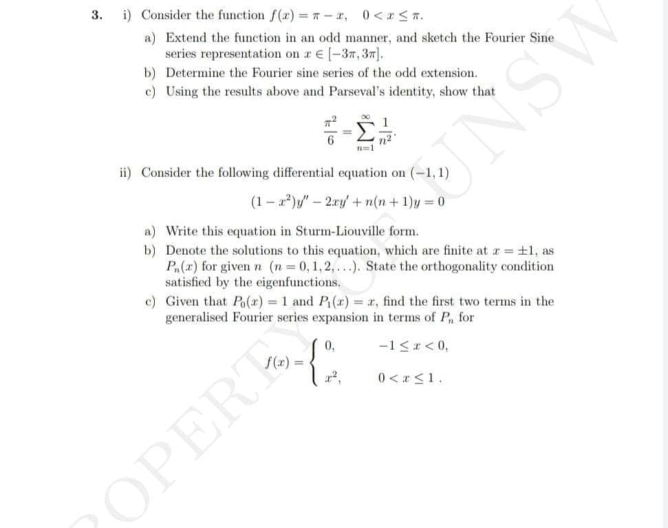 3.
i) Consider the function f(x) = π = x, 0 < x≤ T.
a) Extend the function in an odd manner, and sketch the Fourier Sine
series representation on a € [-37, 37).
b) Determine the Fourier sine series of the odd extension.
c) Using the results above and Parseval's identity, show that
ㅠ
6
∞
0,
-{"
n=1
ii) Consider the following differential equation on (-1,1)
(1-x²)y" - 2xy + n(n+1)y=0
a) Write this equation in Sturm-Liouville form.
b) Denote the solutions to this equation, which are finite at x = ±1, as
Pn(r) for given n (n = 0, 1, 2,...). State the orthogonality condition
satisfied by the eigenfunctions.
OPERT
1
n²
c) Given that Po(x) = 1 and P₁(x) = x, find the first two terms in the
generalised Fourier series expansion in terms of Pn for
-1 ≤ x < 0,
0 < x≤ 1.
ASNE