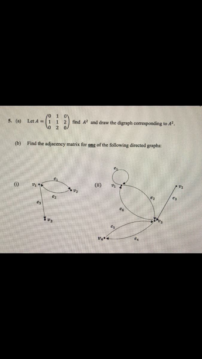 /0 1 0
5. (a) Let A = 1 1 2 find A² and draw the digraph corresponding to A².
0
2 0/
(b) Find the adjacency matrix for one of the following directed graphs:
(i)
2₁
es
e₂
Yv3
V2
(ii)
V₂
V1
es
e6
e4
e2
-√3
e3