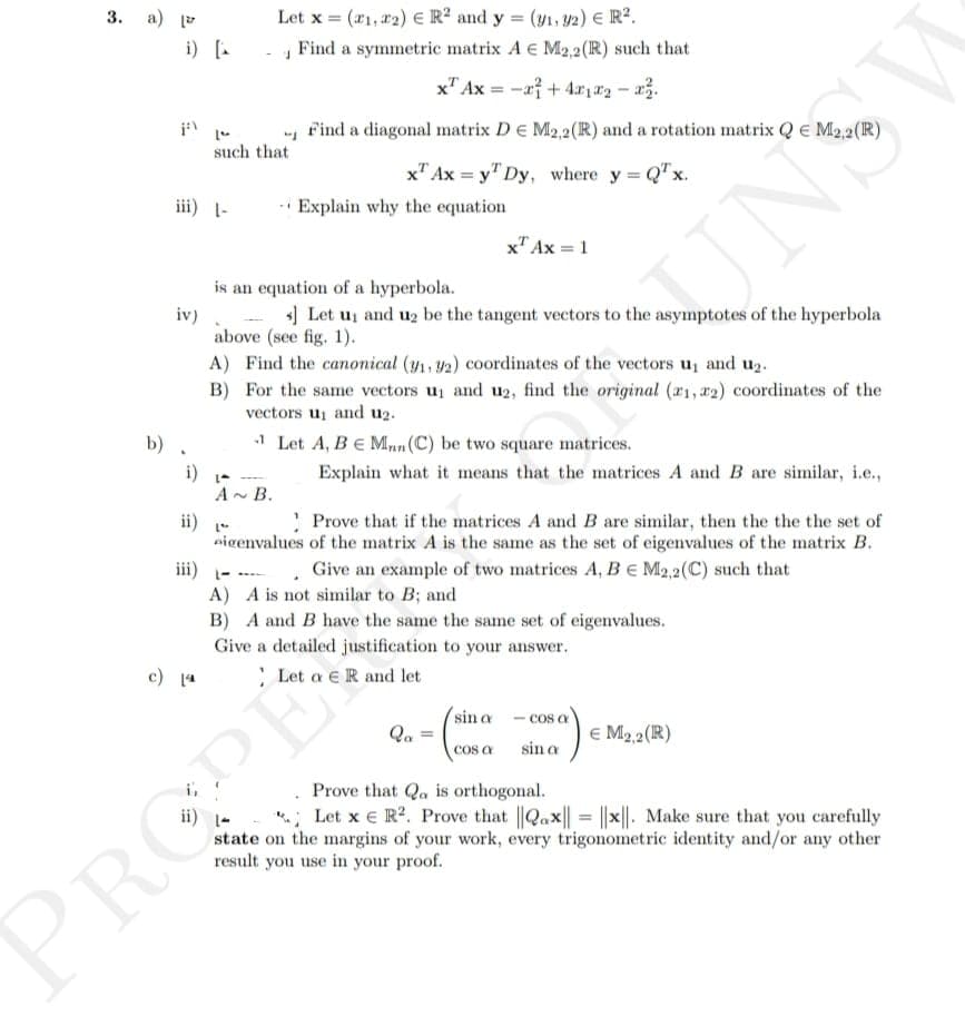 3. a) [
i) [
iii) 1-
iv)
b) .
c) [ª
such that
Let x = (1, 2) € R² and y = (y₁, y2) € R².
Find a symmetric matrix A € M2,2 (R) such that
x Ax= -x + 4x1x₂x².
- Find a diagonal matrix D E M2,2 (R) and a rotation matrix Q € M2,2 (R)
ii) -
1-
A~ B.
Explain why the equation
is an equation of a hyperbola.
s] Let up and u₂ be the tangent vectors to the asymptotes of the hyperbola
above (see fig. 1).
x Ax=y Dy, where y = Q¹x.
A) Find the canonical (y₁, 92) coordinates of the vectors u₁ and u₂.
B)
For the same vectors u₁ and u2, find the original (21, 2) coordinates of the
vectors up and u₂.
-1 Let A, B = Mn (C) be two square matrices.
eigenvalues
x Ax = 1
Explain what it means that the matrices A and B are similar, i.e.,
Prove that if the matrices A and B are similar, then the the the set of
of the matrix A is the same as the set of eigenvalues of the matrix B.
Give an example of two matrices A, B E M2,2(C) such that
PROPE
UNS
A) A is not similar to B; and
B) A and B have the same the same set of eigenvalues.
Give a detailed justification to your answer.
Let a R and let
Qa =
sin a cos a
sin a
cos a
€ M₂,2 (R)
Prove that Qa is orthogonal.
Let x € R². Prove that ||Qax| = |x||. Make sure that you carefully
state on the margins of your work, every trigonometric identity and/or any other
result you use in your proof.