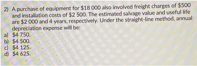 2) A purchase of equipment for $18 000 also involved freight charges of $500
and installation costs of $2 500. The estimated salvage value and useful life
are $2 000 and 4 years, respectively. Under the straight-line method, annual
depreciation expense will be:
a) $4 750.
b) $4 500.
c) $4 125.
d) $4 625.
