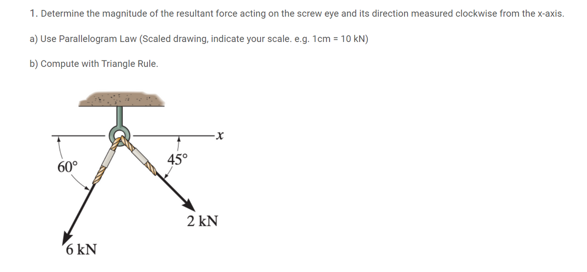 1. Determine the magnitude of the resultant force acting on the screw eye and its direction measured clockwise from the x-axis.
a) Use Parallelogram Law (Scaled drawing, indicate your scale. e.g. 1cm = 10 kN)
b) Compute with Triangle Rule.
60°
45°
2 kN
6 kN
