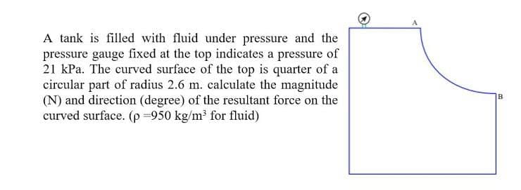 A tank is filled with fluid under pressure and the
pressure gauge fixed at the top indicates a pressure of
21 kPa. The curved surface of the top is quarter of a
circular part of radius 2.6 m. calculate the magnitude
(N) and direction (degree) of the resultant force on the
curved surface. (p =950 kg/m³ for fluid)
IB
