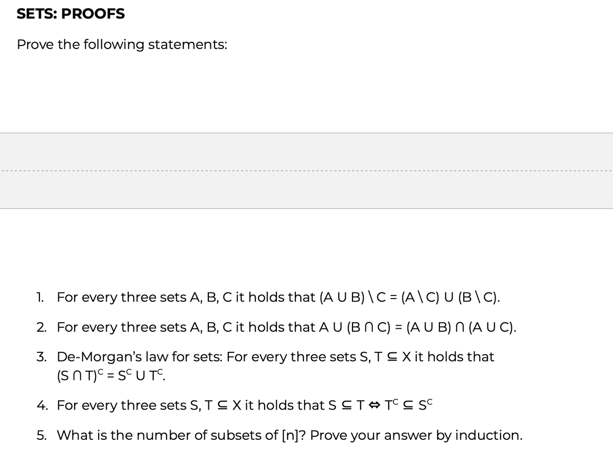 SETS: PROOFS
Prove the following statements:
1. For every three sets A, B, C it holds that (A U B) \ C = (A \ C) U (B \ C).
2. For every three sets A, B, C it holds that A U (B N C) = (A U B) N (A U C).
3. De-Morgan's law for sets: For every three sets S, T ≤ X it holds that
(SNT)c = SC U Tº.
4. For every three sets S, T ≤ X it holds that S T ➡ TCC SC
5. What is the number of subsets of [n]? Prove your answer by induction.