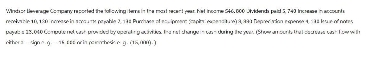 Windsor Beverage Company reported the following items in the most recent year. Net income $46, 800 Dividends paid 5, 740 Increase in accounts
receivable 10, 120 Increase in accounts payable 7, 130 Purchase of equipment (capital expenditure) 8,880 Depreciation expense 4, 130 Issue of notes
payable 23,040 Compute net cash provided by operating activities, the net change in cash during the year. (Show amounts that decrease cash flow with
either a sign e.g. - 15,000 or in parenthesis e.g. (15,000).)