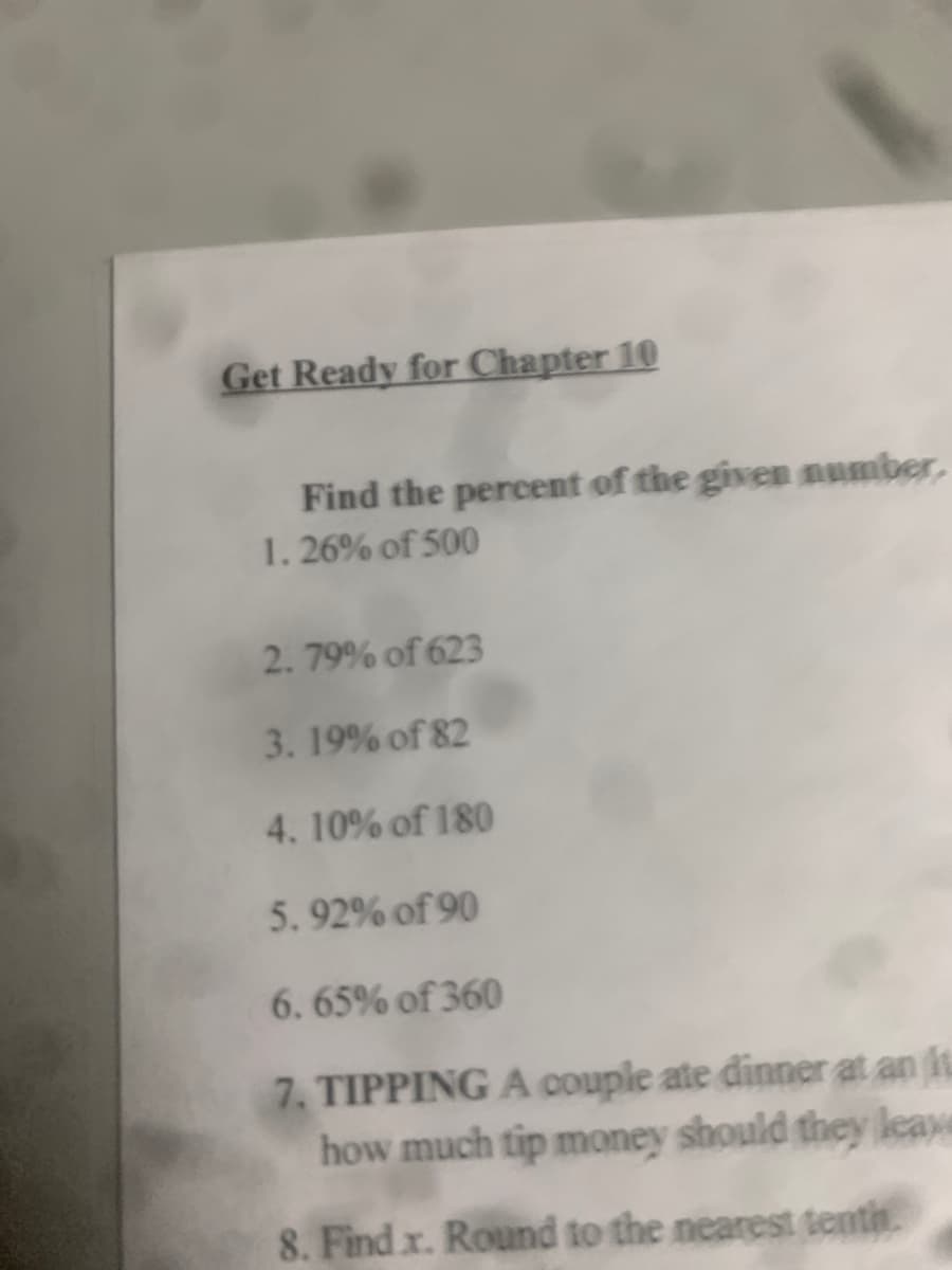 Get Ready for Chapter 10
Find the percent of the give number,
1. 26% of 500
2. 79% of 623
3. 19% of 82
4. 10% of 180
5. 92% of 90
6. 65% of 360
7. TIPPING A couple ate dinner at an it
how much tip money should they leaxe
8. Find x. Round to the nearest tenth

