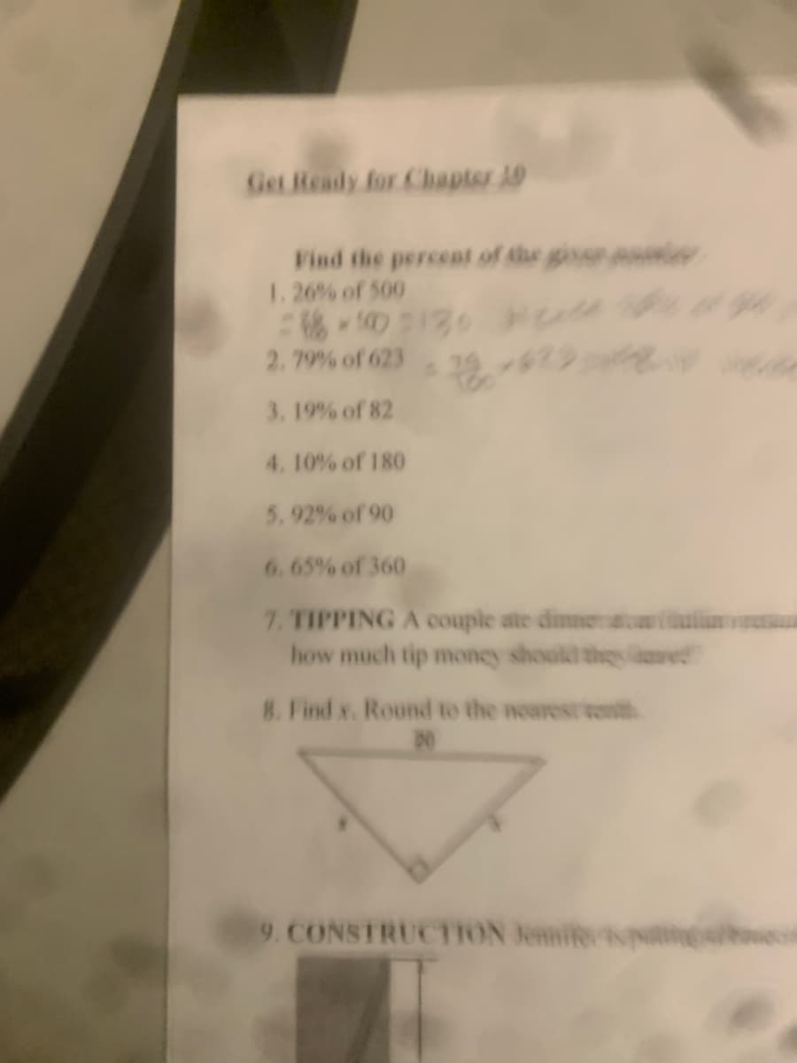 Get Ready for Chapter 10
Find the percent of the gisse i
1. 26% of 500
6-10130 0
2.79% of 623
3. 19% of 82
4. 10% of 180
5. 92% of 90
6. 65% of 360
7, TIPPING A couple ate dimneaaiin
how much tip money shoald they aase
8. Find x. Round to the noarestten
9. CONSTRUCTION Jennifer
