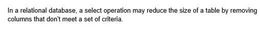 In a relational database, a select operation may reduce the size of a table by removing
columns that don't meet a set of criteria.