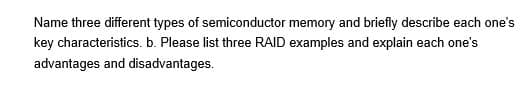 Name three different types of semiconductor memory and briefly describe each one's
key characteristics. b. Please list three RAID examples and explain each one's
advantages and disadvantages.