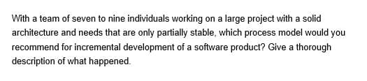 With a team of seven to nine individuals working on a large project with a solid
architecture and needs that are only partially stable, which process model would you
recommend for incremental development of a software product? Give a thorough
description of what happened.