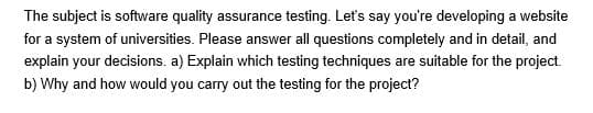 The subject is software quality assurance testing. Let's say you're developing a website
for a system of universities. Please answer all questions completely and in detail, and
explain your decisions. a) Explain which testing techniques are suitable for the project.
b) Why and how would you carry out the testing for the project?