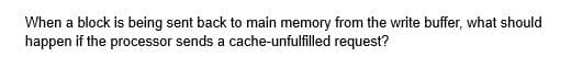 When a block is being sent back to main memory from the write buffer, what should
happen if the processor sends a cache-unfulfilled request?