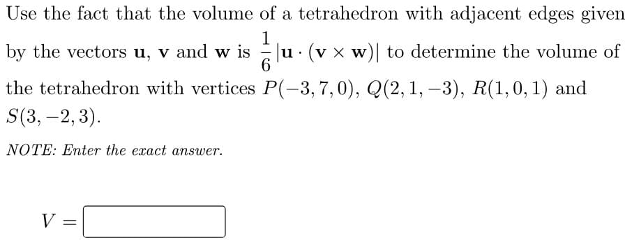 Use the fact that the volume of a tetrahedron with adjacent edges given
by the vectors u, v and w is
1
u· (v x w) to determine the volume of
the tetrahedron with vertices P(-3,7,0), Q(2, 1, –3), R(1,0, 1) and
S(3, –2, 3).
-
NOTE: Enter the exact answer.
V =
