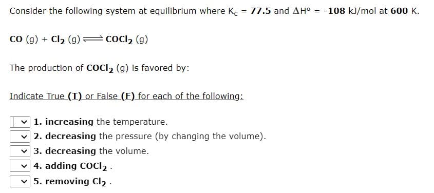 Consider the following system at equilibrium where K.
= 77.5 and AH°
-108 kJ/mol at 600 K.
co (g) + Cl2 (g)
cocl2 (g)
The production of COCI2 (g) is favored by:
Indicate True (T) or False (F) for each of the following:
v 1. increasing the temperature.
2. decreasing the pressure (by changing the volume).
3. decreasing the volume.
v 4. adding COCI2 .
v 5. removing Cl2 .
