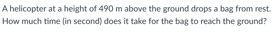 A helicopter at a height of 490 m above the ground drops a bag from rest.
How much time (in second) does it take for the bag to reach the ground?