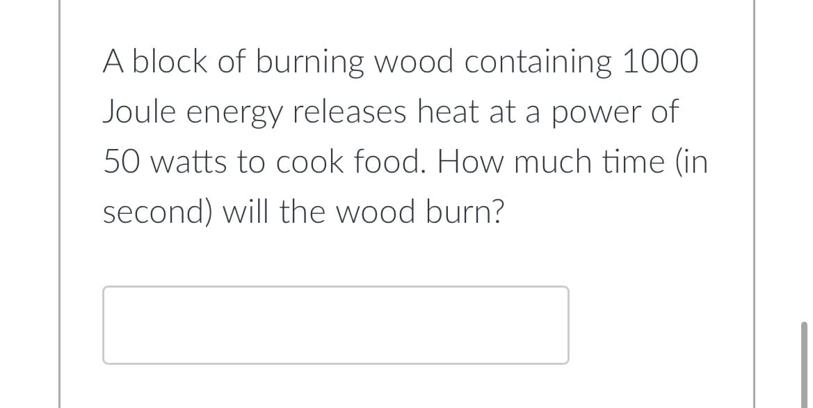 A block of burning wood containing 1000
Joule energy releases heat at a power of
50 watts to cook food. How much time (in
second) will the wood burn?