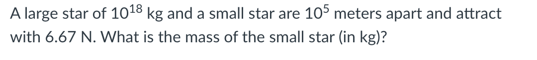 A large star of 1018 kg and a small star are 105 meters apart and attract
with 6.67 N. What is the mass of the small star (in kg)?