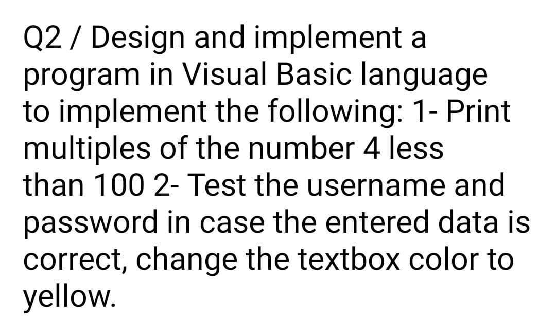 Q2 / Design and implement a
program in Visual Basic language
to implement the following: 1- Print
multiples of the number 4 less
than 100 2-Test the username and
password in case the entered data is
correct, change the textbox color to
yellow.
%3D
