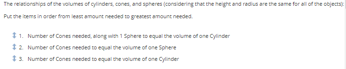 The
relationships of the volumes of cylinders, cones, and spheres (considering that the height and radius are the same for all of the objects):
Put the items in order from least amount needed to greatest amount needed.
$1. Number of Cones needed, along with 1 Sphere to equal the volume of one Cylinder
2. Number of Cones needed to equal the volume of one Sphere
3. Number of Cones needed to equal the volume of one Cylinder