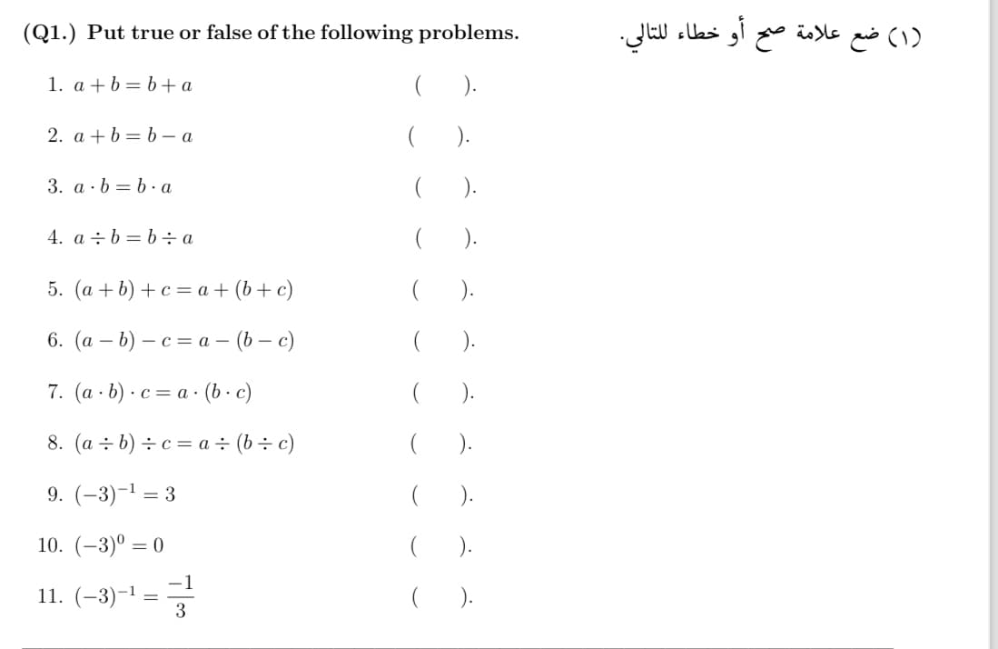 (Q1.) Put true or false of the following problems.
1. a + b = b + a
2. a + b = b – a
3. a. b = b.a
4. a : b = b:a
5. (a + b) + c = a + (b + c)
6. (a - b) - c = a - (b - c)
7. (a . b) • c = a . (b· c)
=
8. (a + b) + c = a + (b + c)
9. (-3) -¹ = 3
10. (-3)⁰0
11. (-3)-¹
=
-1
3
(
(
(
( ).
(
).
(
).
(
( ).
(۱) ضع علامة صح أو خطاء للتالي.