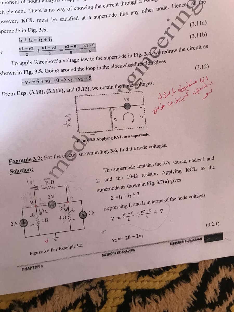 mponent of nódal
ch element. There is no way of knowing the current through
wever, KCL must be satisfied at a sunernode like any other node. Hence a tde
spernode in Fig. 3.5,
i + i4 = i2 + i3
(3.11a)
v1 - v2
v1 - v3
v2 – 0
v3 - 0
(3.11b)
6.
To apply Kirchhoff's voltage law to the supernode in Fig. 3.4 we redraw the circuit as
shown in Fig. 3.5. Going around the loop in the clockwise»direction gives
-V2 + 5 + v3 = 0=v2 – V3 = 5
(3.12)
From Eqs. (3.10), (3.11b), and (3.12), we obtain the node volltages.
5V
د مُسق ک من ؤ
Figure 3.5 Applying KVL to a supernode.
Example 3.2: For the circuit shown in Fig. 3.6, find the node voltages.
Solution:
The supernode contains the 2-V source, nodes 1 and
10 2
www
2, and the 10-2 resistor. Applying KCL to the
2 V
supernode as shown in Fig. 3.7(a) gives
2.
12
2 = i + iz +7
7 A
Expressing in and iz in terms of the node voltages
2 A
22
v1 - 0
v2 - 0
2 =
7
4
or
(3.2.1)
V2 =-20 - 2vVI
Figure 3.6 For Example 3.2.
ESTHRER: ALI SHARAAN
METHORS OF ANALYSIS
CHAPTER 3
Kel
emed
gincerin
