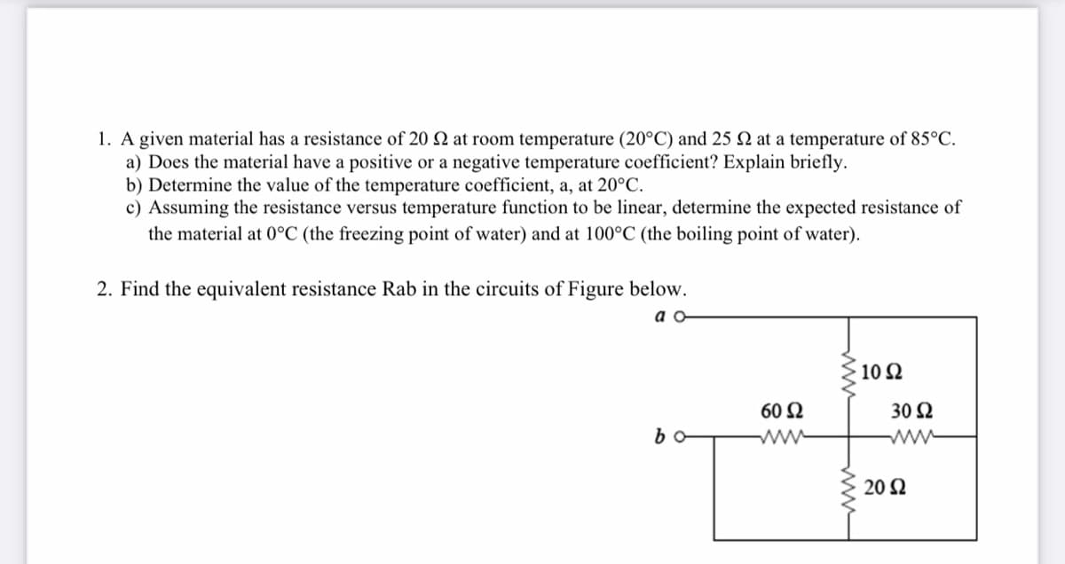 1. A given material has a resistance of 20 2 at room temperature (20°C) and 25 2 at a temperature of 85°C.
a) Does the material have a positive or a negative temperature coefficient? Explain briefly.
b) Determine the value of the temperature coefficient, a, at 20°C.
c) Assuming the resistance versus temperature function to be linear, determine the expected resistance of
the material at 0°C (the freezing point of water) and at 100°C (the boiling point of water).
2. Find the equivalent resistance Rab in the circuits of Figure below.
a o
10 Ω
60 Ω
30 2
ww
20 Ω
