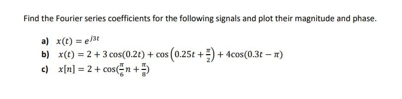 Find the Fourier series coefficients for the following signals and plot their magnitude and phase.
a) x(t) = ej3t
b) x(t) = 2+ 3 cos(0.2t) + cos (0.25t +) + 4cos(0.3t – n)
c) x[n] = 2+ cos(n+)
