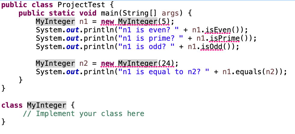 public class ProjectTest {
public static void main(String [] args) {
MyInteger n1 =
System.out.println("n1 is even?
System.out.println("n1 is prime?
System.out.println("n1 is odd? "
new. MyInteger(5);
+ n1. isEven ());
" + n1.isPrime());
+ n1.isodd ());
MyInteger n2 =
System.out.println("n1 is equal to n2? " + n1.equals(n2));
}
new MyInteger(24);
}
class MyInteger {
// Implement your class here
}
