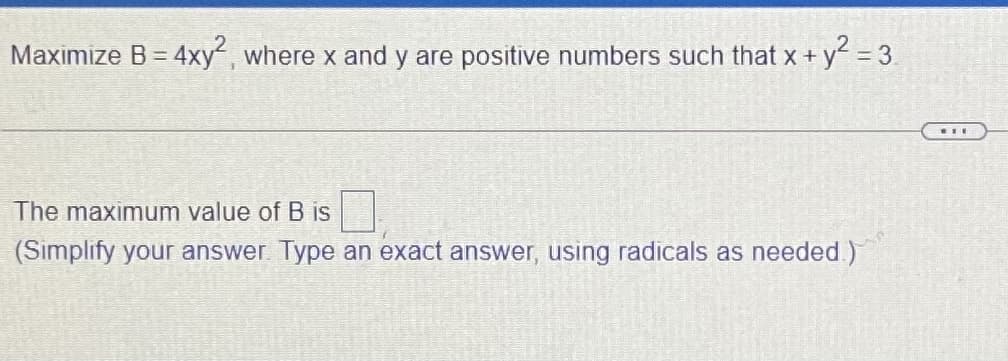 Maximize B = 4xy, where x and y are positive numbers such that x +
+y² = 3.
The maximum value of B is
(Simplify your answer Type an exact answer, using radicals as needed)
