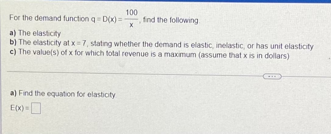 For the demand function q = D(x)%3D
100
find the following.
a) The elasticity
b) The elasticity at x 7, stating whether the demand is elastic, inelastic, or has unit elasticity
c) The value(s) of x for which total revenue is a maximum (assume that x is in dollars)
a) Find the equation for elasticity.
E(x) =
