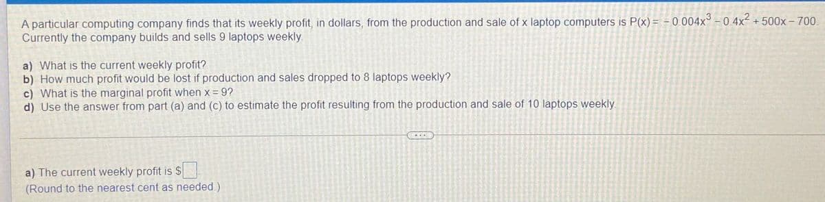 A particular computing company finds that its weekly profit, in dollars, from the production and sale of x laptop computers is P(x) = - 0 004x° - 0 4x + 500x – 700.
Currently the company builds and sells 9 laptops weekly
a) What is the current weekly profit?
b) How much profit would be lost if production and sales dropped to 8 laptops weekly?
c) What is the marginal profit when x = 9?
d) Use the answer from part (a) and (c) to estimate the profit resulting from the production and sale of 10 laptops weekly
a) The current weekly profit is $
(Round to the nearest cent as needed.)
