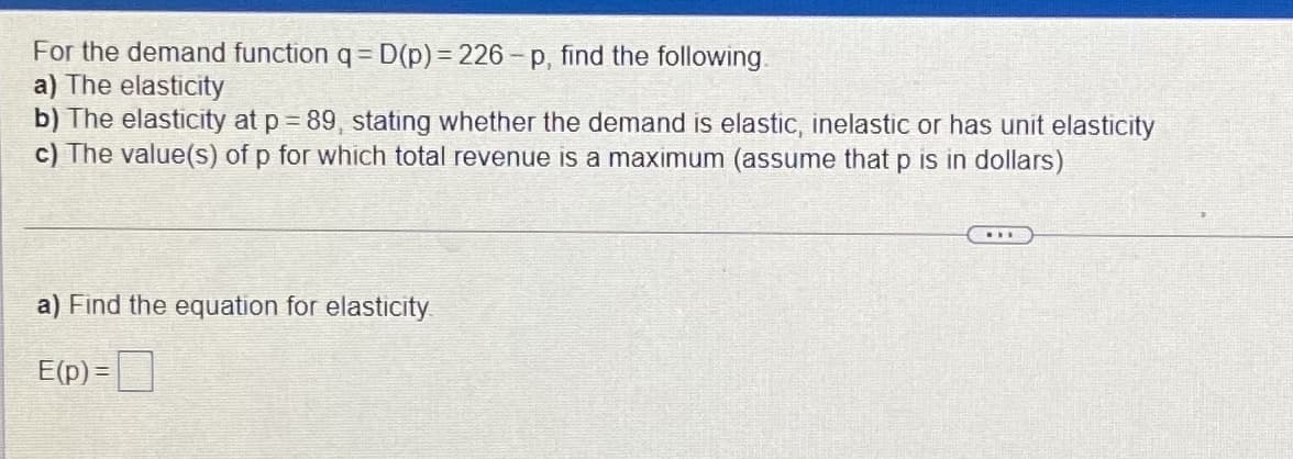 For the demand function q= D(p)3 226- p, find the following.
a) The elasticity
b) The elasticity at p = 89, stating whether the demand is elastic, inelastic or has unit elasticity
c) The value(s) of p for which total revenue is a maximum (assume that p is in dollars)
a) Find the equation for elasticity
E(p) =
