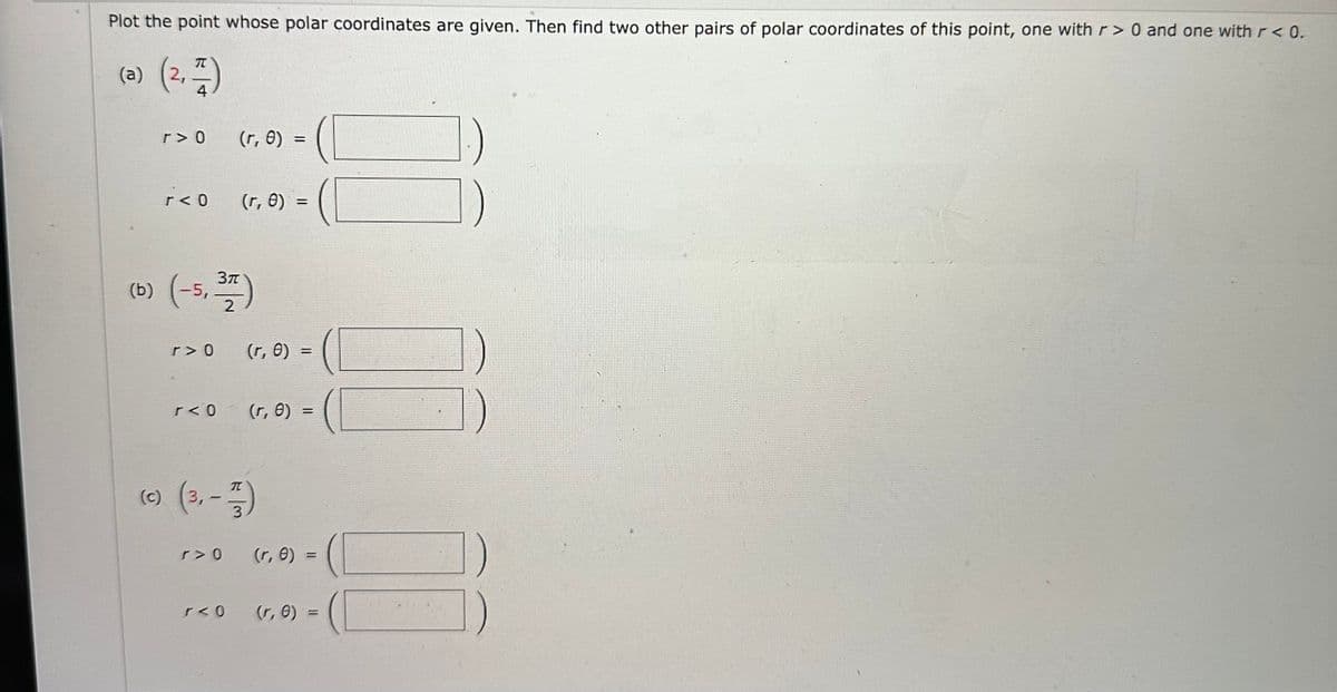 Plot the point whose polar coordinates are given. Then find two other pairs of polar coordinates of this point, one with r> 0 and one with r < 0.
(a) (2, 1)
4
r> 0
r< 0
r> 0
3π
(b) (-5, 377)
2
r< 0
(r, 0) =
r> 0
(r, 0) =
r< 0
(r, 0) =
(c) (3,-177)
(r, 8) =
0)
(r, 0) =
(r, 0) =