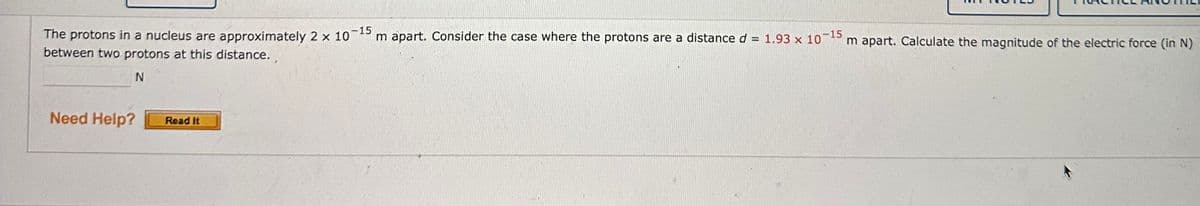 The protons in a nucleus are approximately 2 x 10
-15
m apart. Consider the case where the protons are a distance d =
between two protons at this distance.
N
Need Help?
Read It
1.93 x 10-15
m apart. Calculate the magnitude of the electric force (in N)