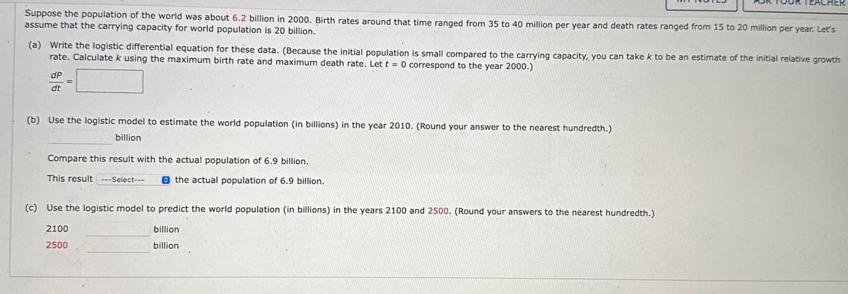 Suppose the population of the world was about 6.2 billion in 2000. Birth rates around that time ranged from 35 to 40 million per year and death rates ranged from 15 to 20 million per year. Let's
assume that the carrying capacity for world population is 20 billion.
(a) Write the logistic differential equation for these data. (Because the initial population is small compared to the carrying capacity, you can take k to be an estimate of the initial relative growth
rate. Calculate k using the maximum birth rate and maximum death rate. Let t = 0 correspond to the year 2000.)
dP
dt
=
(b) Use the logistic model to estimate the world population (in billions) in the year 2010. (Round your answer to the nearest hundredth.)
billion
Compare this result with the actual population of 6.9 billion.
This result ---Select---
the actual population of 6.9 billion.
EACHER
(c) Use the logistic model to predict the world population (in billions) in the years 2100 and 2500. (Round your answers to the nearest hundredth.)
billion
billion
2100
2500