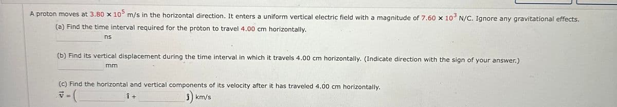 A proton moves at 3.80 x 105 m/s in the horizontal direction. It enters a uniform vertical electric field with a magnitude of 7.60 x 10³ N/C. Ignore any gravitational effects.
(a) Find the time interval required for the pròton to travel 4.00 cm horizontally.
ns
(b) Find its vertical displacement during the time interval in which it travels 4.00 cm horizontally. (Indicate direction with the sign of your answer.)
mm
(c) Find the horizontal and vertical components of its velocity after it has traveled 4.00 cm horizontally.
= (
î+
Ĵ) km/s