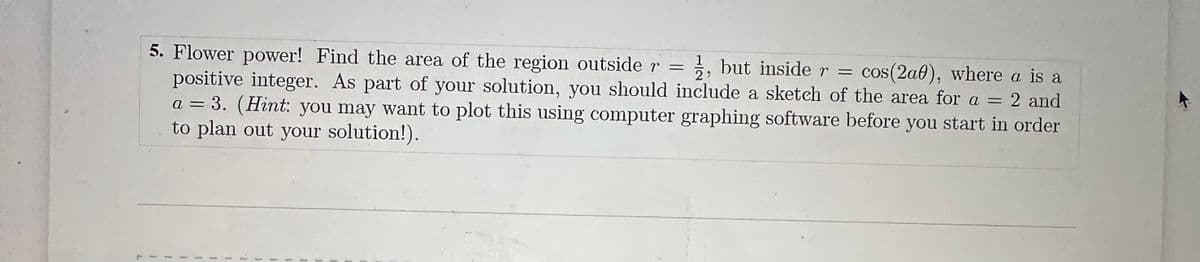 5. Flower power! Find the area of the region outside r = ½, but inside r =
positive integer. As part of your solution, you should include a sketch of the area for a = 2 and
cos(2a0), where a is a
a = 3. (Hint: you may want to plot this using computer graphing software before you start in order
to plan out your solution!).